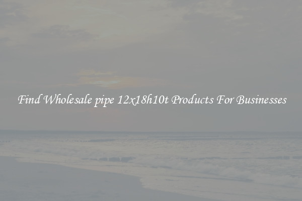 Find Wholesale pipe 12x18h10t Products For Businesses