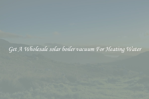 Get A Wholesale solar boiler vacuum For Heating Water