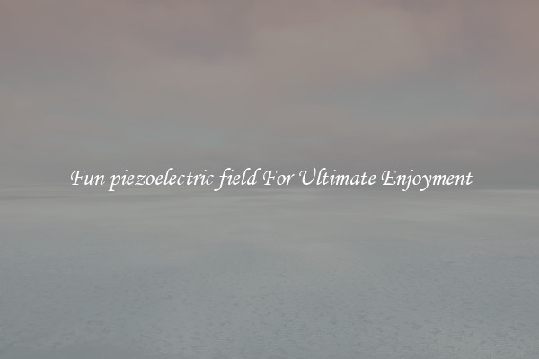 Fun piezoelectric field For Ultimate Enjoyment